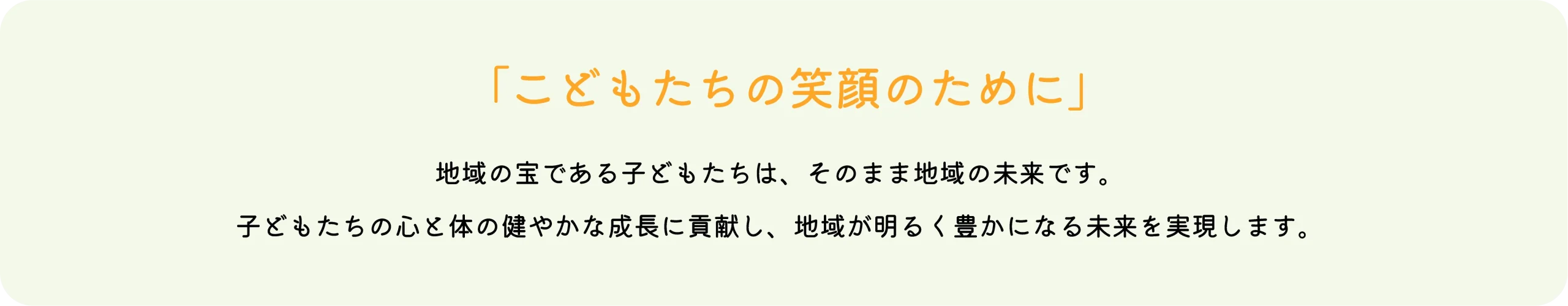 「こどもたちの笑顔のために」地域の宝である子どもたちは、そのまま地域の未来です。子どもたちの心と体の健やかな成長に貢献し、地域が明るく豊かになる未来を実現します。