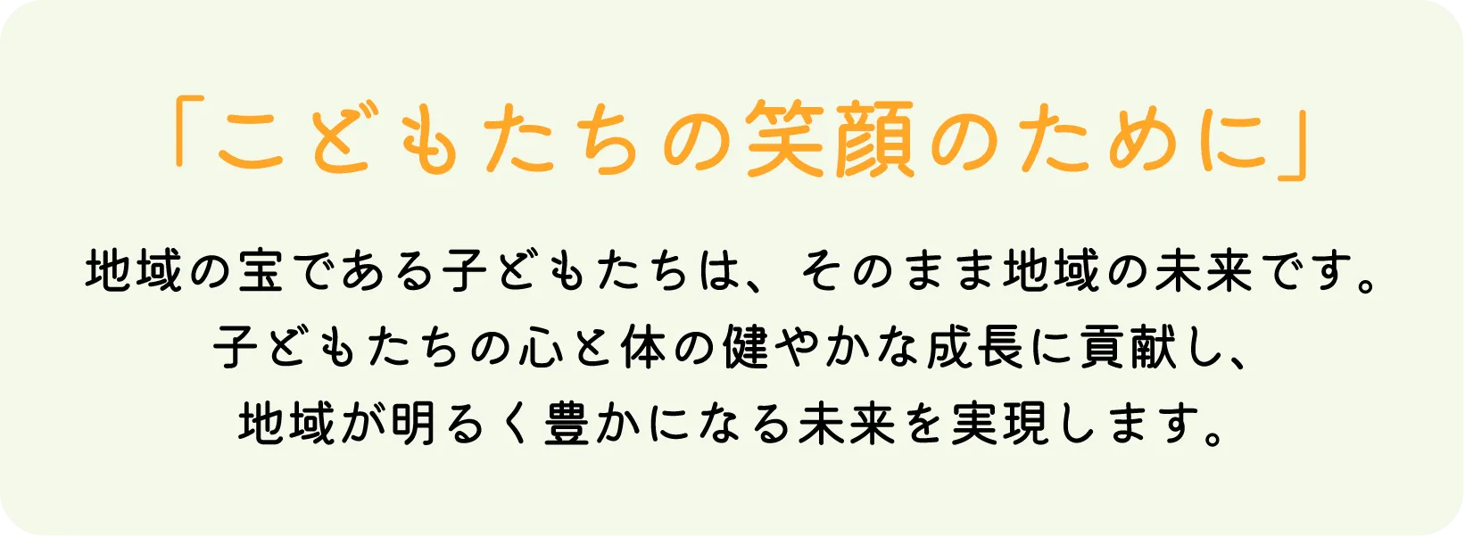 「こどもたちの笑顔のために」地域の宝である子どもたちは、そのまま地域の未来です。子どもたちの心と体の健やかな成長に貢献し、地域が明るく豊かになる未来を実現します。