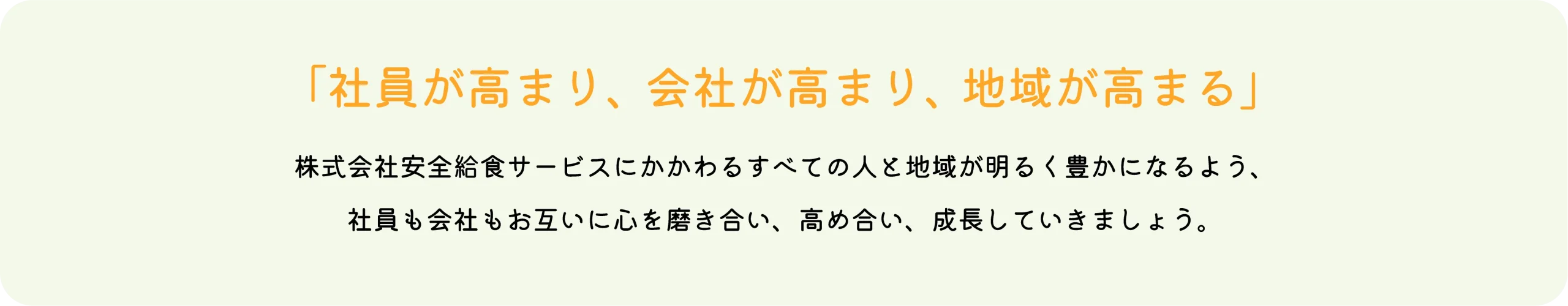 「社員が高まり、会社が高まり、地域が高まる」株式会社安全給食サービスにかかわるすべての人と地域が明るく豊かになるよう、社員も会社もお互いに心を磨き合い、高め合い、成長していきましょう。