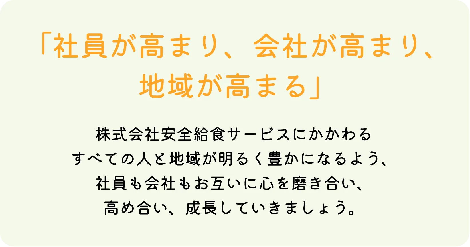 「社員が高まり、会社が高まり、地域が高まる」株式会社安全給食サービスにかかわるすべての人と地域が明るく豊かになるよう、社員も会社もお互いに心を磨き合い、高め合い、成長していきましょう。