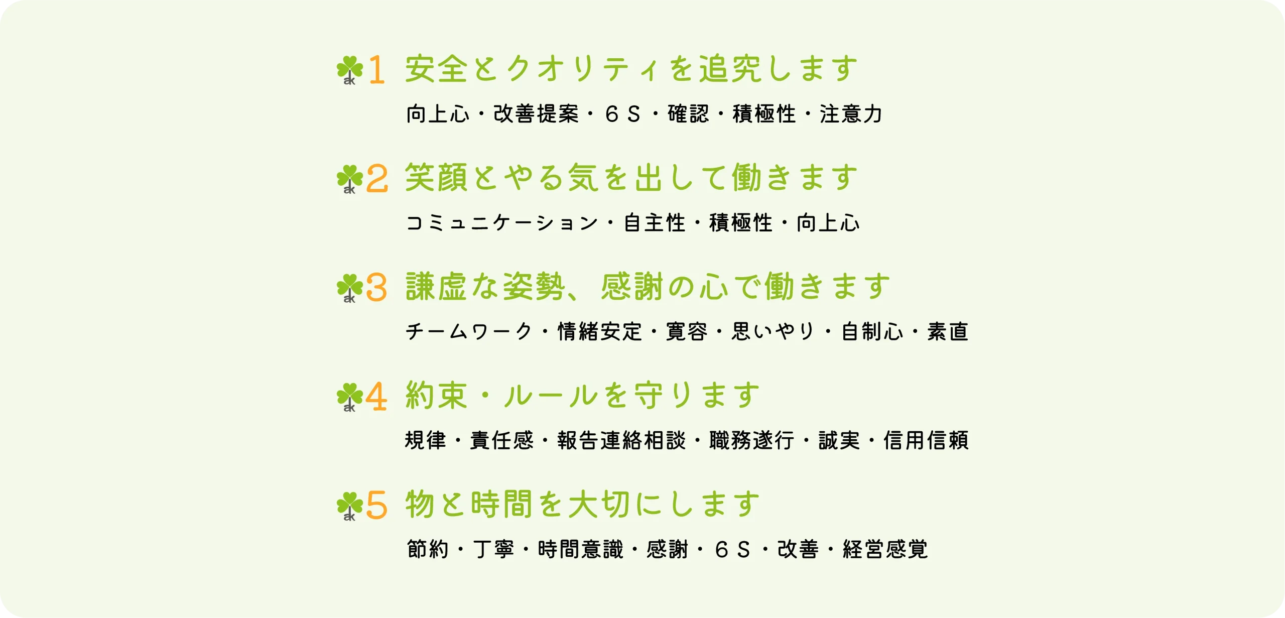 安全とクオリティを追究します（向上心・改善提案・６Ｓ・確認・積極性・注意力）｜笑顔とやる気を出して働きます（コミュニケーション・自主性・積極性・向上心）｜謙虚な姿勢、感謝の心で働きます（チームワーク・情緒安定・寛容・思いやり・自制心・素直）｜約束・ルールを守ります（規律・責任感・報告連絡相談・職務遂行・誠実・信用信頼）｜物と時間を大切にします（節約・丁寧・時間意識・感謝・６Ｓ・改善・経営感覚）