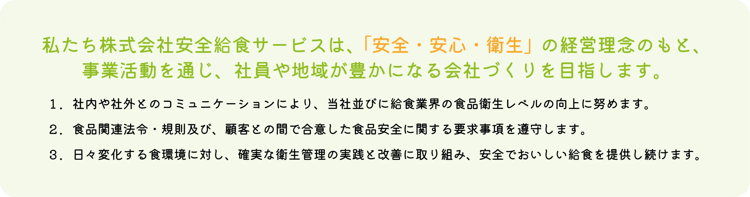 私たち株式会社安全給食サービスは、「安全・安心・衛生」の経営理念のもと、事業活動を通じ、社員や地域が豊かになる会社づくりを目指します。｜社内や社外とのコミュニケーションにより、当社並びに給食業界の食品衛生レベルの向上に努めます。｜食品関連法令・規則及び、顧客との間で合意した食品安全に関する要求事項を遵守します。｜日々変化する食環境に対し、確実な衛生管理の実践と改善に取り組み、安全でおいしい給食を提供し続けます。