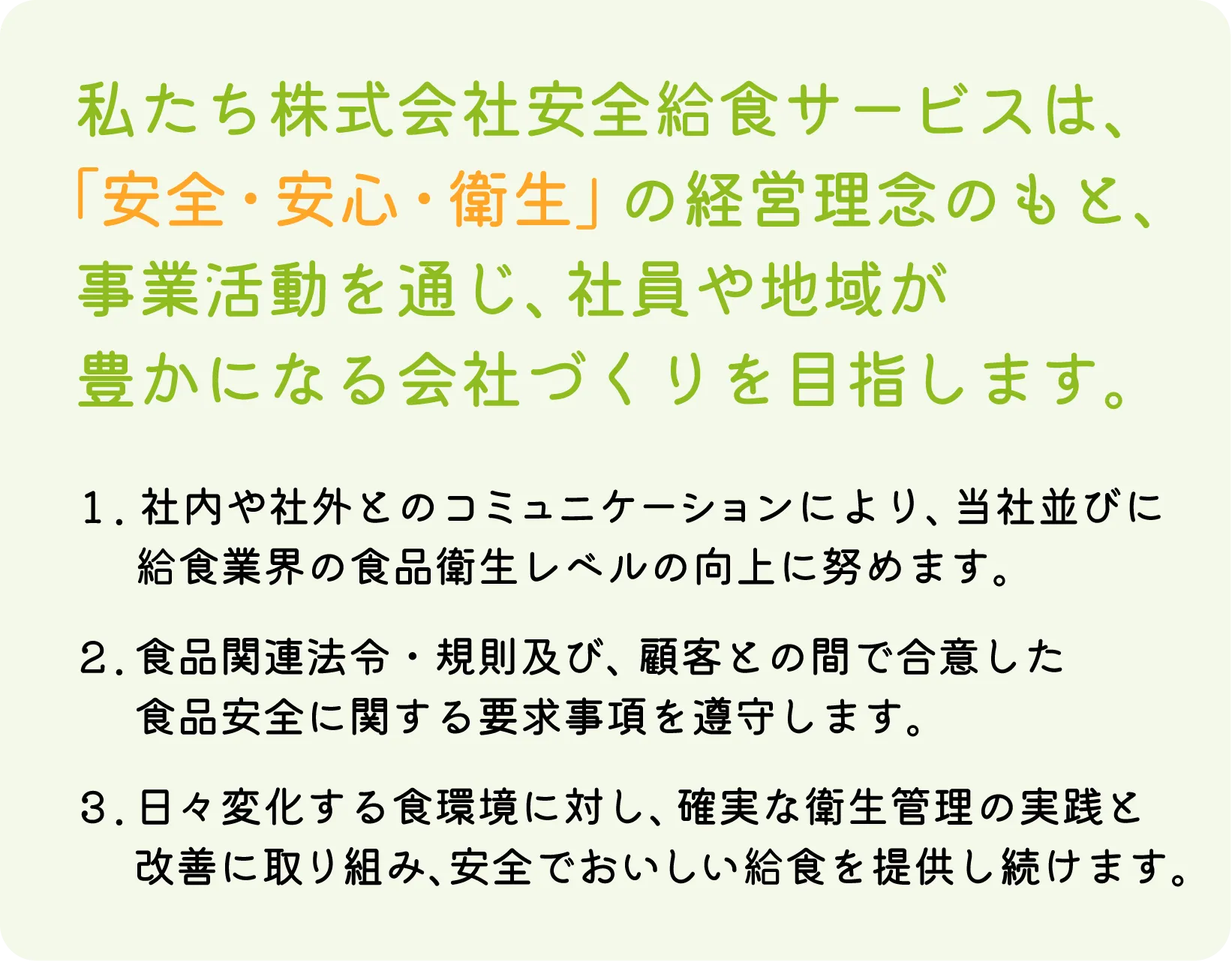 私たち株式会社安全給食サービスは、「安全・安心・衛生」の経営理念のもと、事業活動を通じ、社員や地域が豊かになる会社づくりを目指します。｜社内や社外とのコミュニケーションにより、当社並びに給食業界の食品衛生レベルの向上に努めます。｜食品関連法令・規則及び、顧客との間で合意した食品安全に関する要求事項を遵守します。｜日々変化する食環境に対し、確実な衛生管理の実践と改善に取り組み、安全でおいしい給食を提供し続けます。
