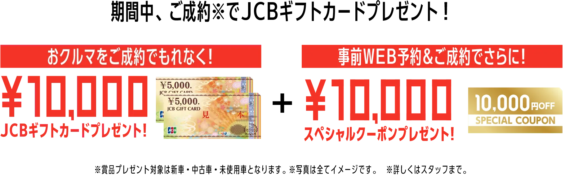 期間中、ご成約※でJCBギフトカードプレゼント！おクルマをご成約でもれなく！10,000JCBギフトカードプレゼント！事前WEB予約＆ご成約でさらに！10,000スペシャルクーポンプレゼント！※賞品プレゼント対象は新車・中古車・未使用車となります。※写真は全てイメージです。※詳しくはスタッフまで。