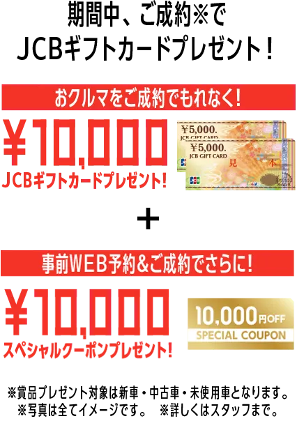 期間中、ご成約※でJCBギフトカードプレゼント！おクルマをご成約でもれなく！10,000JCBギフトカードプレゼント！事前WEB予約＆ご成約でさらに！10,000スペシャルクーポンプレゼント！※賞品プレゼント対象は新車・中古車・未使用車となります。※写真は全てイメージです。※詳しくはスタッフまで。