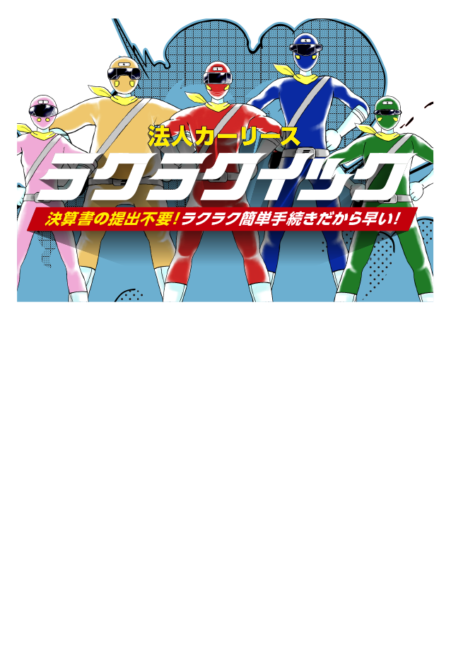 決算書の提出不要だから手続きが簡単で早い|「ラクラクイック」はノンフリート法人(9台以下の車両保有)と個人事業主を対象とした、手続きカンタンな法人リースです。月々定額で車両管理もおまかせ簡単という法人リースの特⻑はそのままに従来の法人リースでは提出が必要な決算書の提出が不要!!手続き簡単・だから早い法人リースです!!※ラクラクイックは上記5つのメリット全てが当てはまるわけではありません。