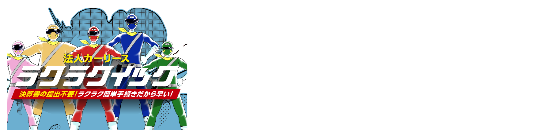 決算書の提出不要だから手続きが簡単で早い|「ラクラクイック」はノンフリート法人(9台以下の車両保有)と個人事業主を対象とした、手続きカンタンな法人リースです。月々定額で車両管理もおまかせ簡単という法人リースの特⻑はそのままに従来の法人リースでは提出が必要な決算書の提出が不要!!手続き簡単・だから早い法人リースです!!※ラクラクイックは上記5つのメリット全てが当てはまるわけではありません。